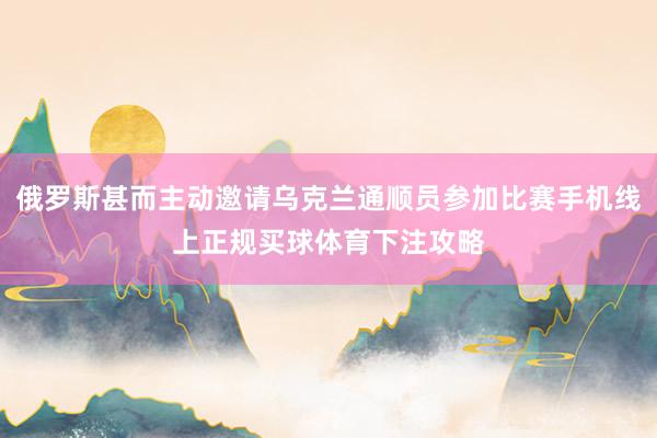 俄罗斯甚而主动邀请乌克兰通顺员参加比赛手机线上正规买球体育下注攻略