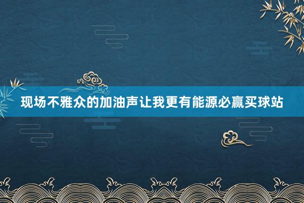 现场不雅众的加油声让我更有能源必赢买球站