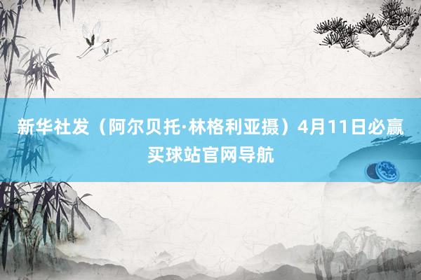 新华社发（阿尔贝托·林格利亚摄）4月11日必赢买球站官网导航