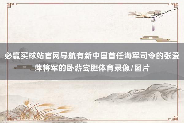 必赢买球站官网导航有新中国首任海军司令的张爱萍将军的卧薪尝胆体育录像/图片