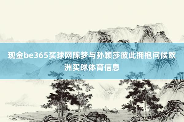 现金be365买球网陈梦与孙颖莎彼此拥抱问候欧洲买球体育信息