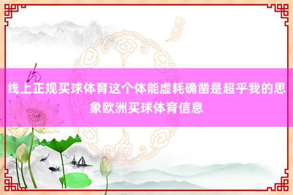 线上正规买球体育这个体能虚耗确凿是超乎我的思象欧洲买球体育信息