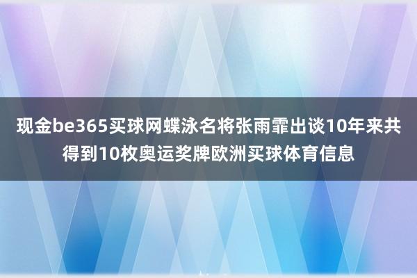 现金be365买球网蝶泳名将张雨霏出谈10年来共得到10枚奥运奖牌欧洲买球体育信息