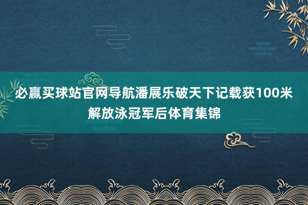 必赢买球站官网导航潘展乐破天下记载获100米解放泳冠军后体育集锦