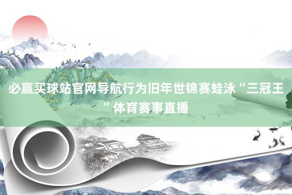 必赢买球站官网导航行为旧年世锦赛蛙泳“三冠王”体育赛事直播