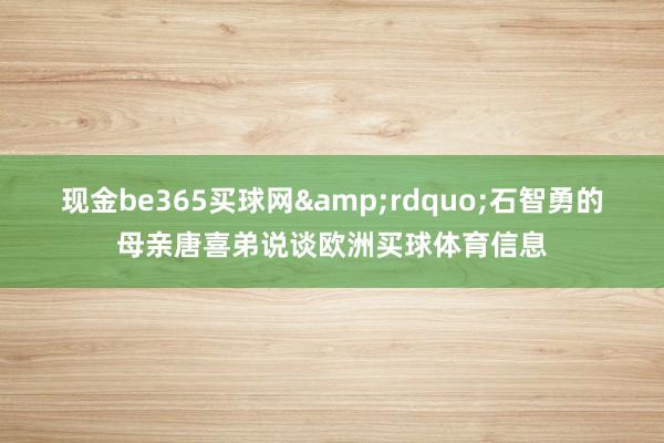 现金be365买球网&rdquo;石智勇的母亲唐喜弟说谈欧洲买球体育信息