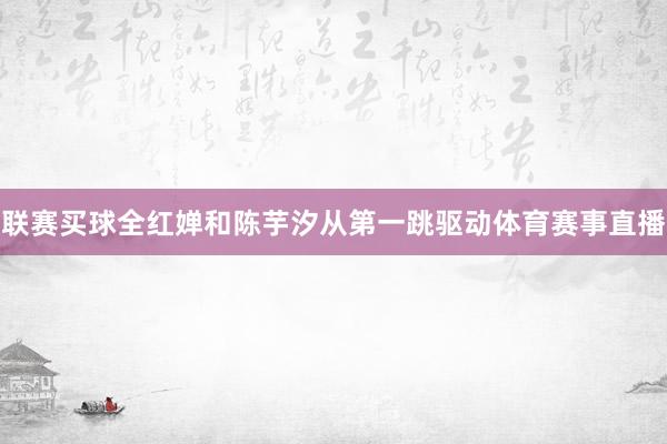 联赛买球全红婵和陈芋汐从第一跳驱动体育赛事直播