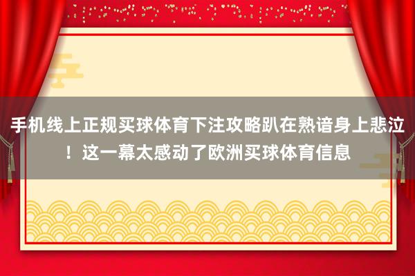 手机线上正规买球体育下注攻略趴在熟谙身上悲泣！这一幕太感动了欧洲买球体育信息