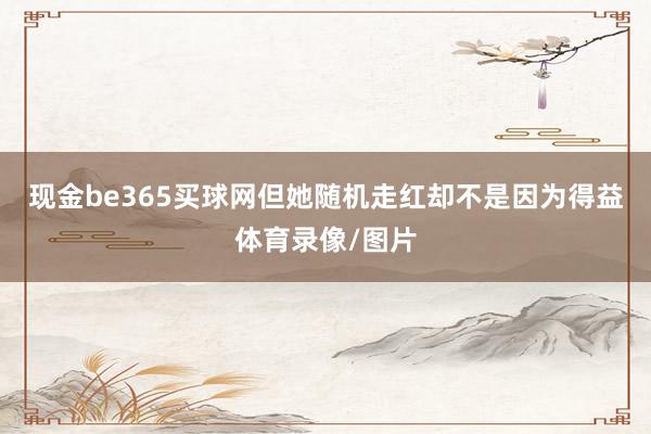 现金be365买球网但她随机走红却不是因为得益体育录像/图片