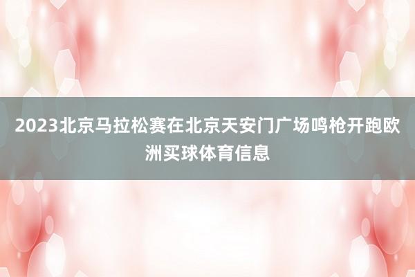 2023北京马拉松赛在北京天安门广场鸣枪开跑欧洲买球体育信息