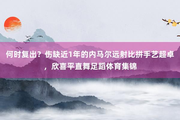 何时复出？伤缺近1年的内马尔远射比拼手艺超卓，欣喜平直舞足蹈体育集锦