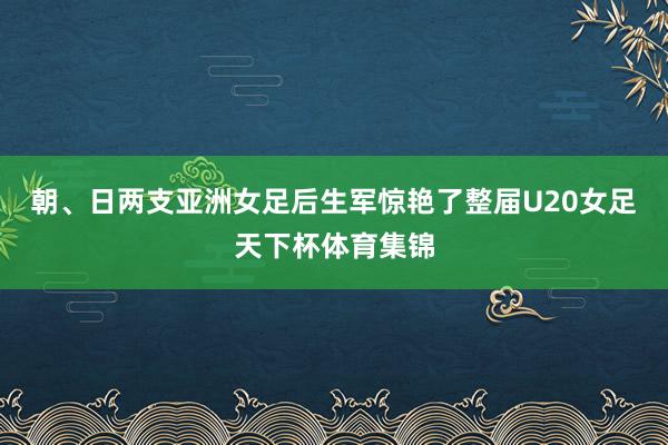 朝、日两支亚洲女足后生军惊艳了整届U20女足天下杯体育集锦