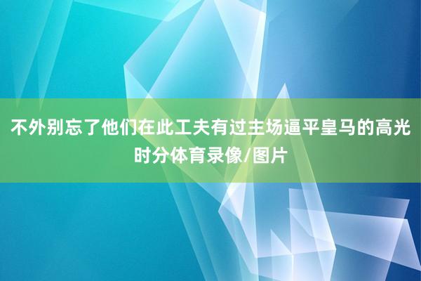 不外别忘了他们在此工夫有过主场逼平皇马的高光时分体育录像/图片