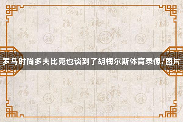 罗马时尚多夫比克也谈到了胡梅尔斯体育录像/图片