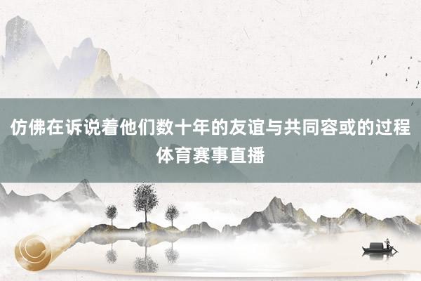 仿佛在诉说着他们数十年的友谊与共同容或的过程体育赛事直播