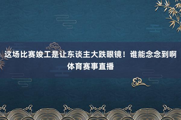 这场比赛竣工是让东谈主大跌眼镜！谁能念念到啊体育赛事直播