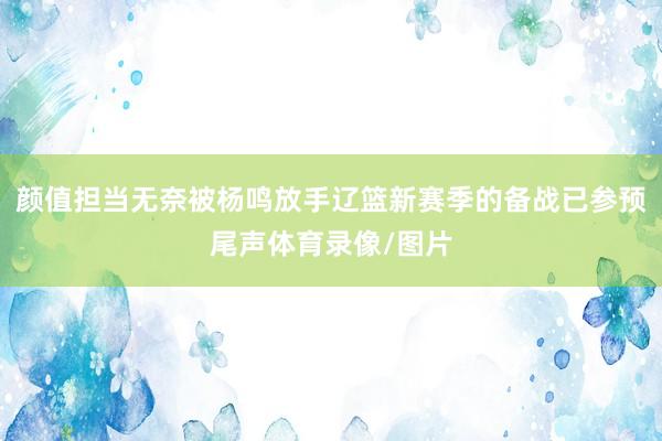 颜值担当无奈被杨鸣放手辽篮新赛季的备战已参预尾声体育录像/图片