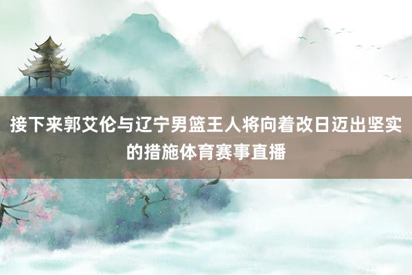 接下来郭艾伦与辽宁男篮王人将向着改日迈出坚实的措施体育赛事直播