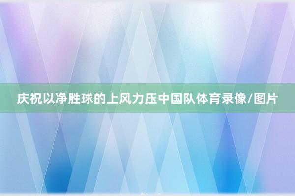 庆祝以净胜球的上风力压中国队体育录像/图片