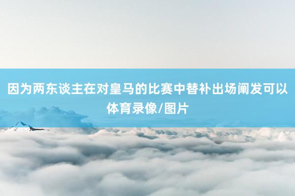 因为两东谈主在对皇马的比赛中替补出场阐发可以体育录像/图片